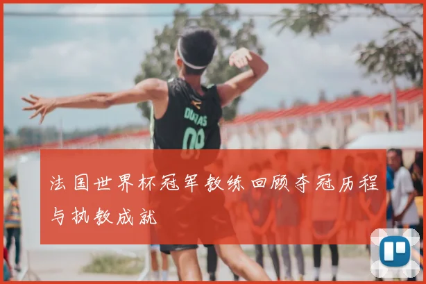 法国世界杯冠军教练回顾夺冠历程与执教成就