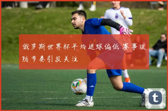 俄罗斯世界杯平均进球偏低 赛事攻防节奏引发关注