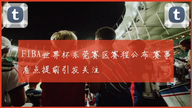 FIBA世界杯东莞赛区赛程公布 赛事看点提前引发关注