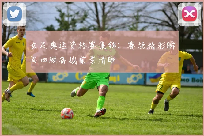 女足奥运资格赛集锦：赛场精彩瞬间回顾备战前景清晰