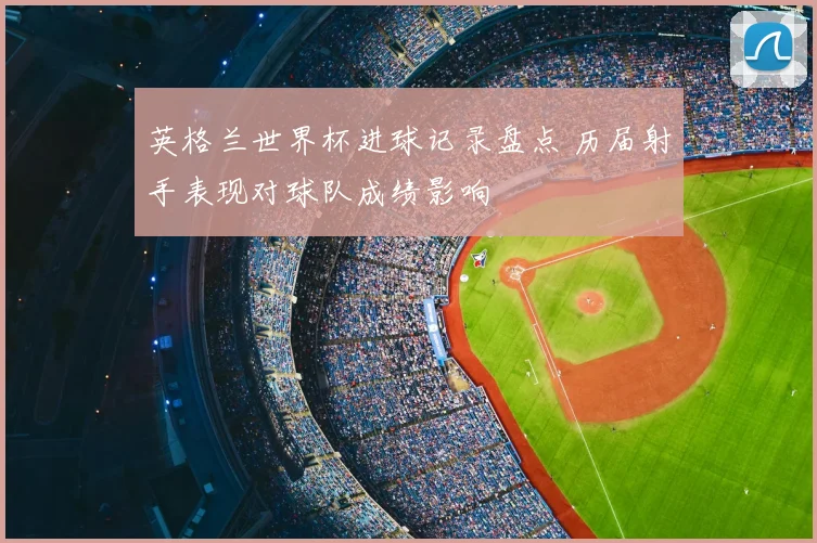 英格兰世界杯进球记录盘点 历届射手表现对球队成绩影响