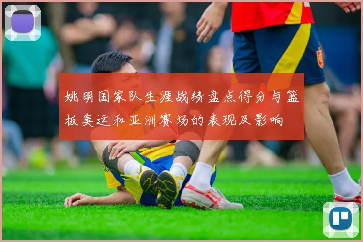 姚明国家队生涯战绩盘点得分与篮板奥运和亚洲赛场的表现及影响