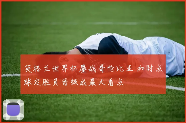 英格兰世界杯鏖战哥伦比亚 加时点球定胜负晋级成最大看点