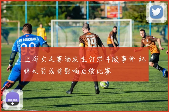 上海女足赛场发生打架斗殴事件 纪律处罚或将影响后续比赛