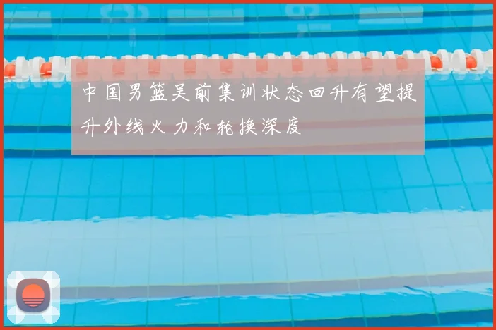 中国男篮吴前集训状态回升有望提升外线火力和轮换深度