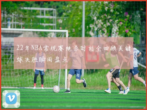 22年NBA常规赛绝杀时刻全回顾关键球决胜瞬间盘点