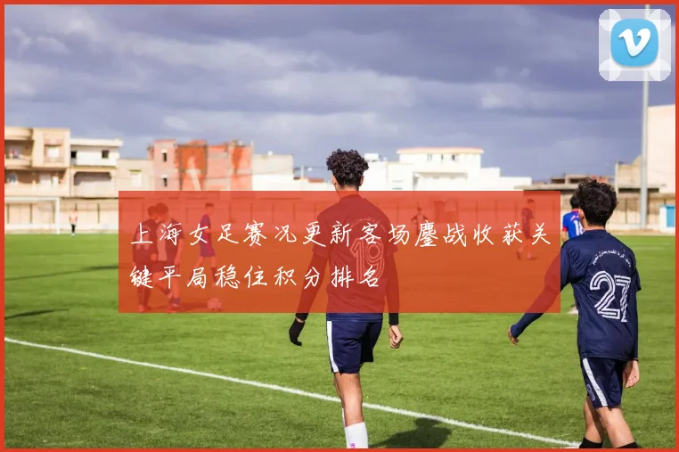 上海女足赛况更新客场鏖战收获关键平局稳住积分排名
