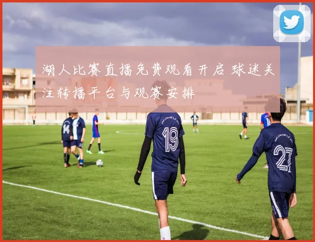 湖人比赛直播免费观看开启 球迷关注转播平台与观赛安排