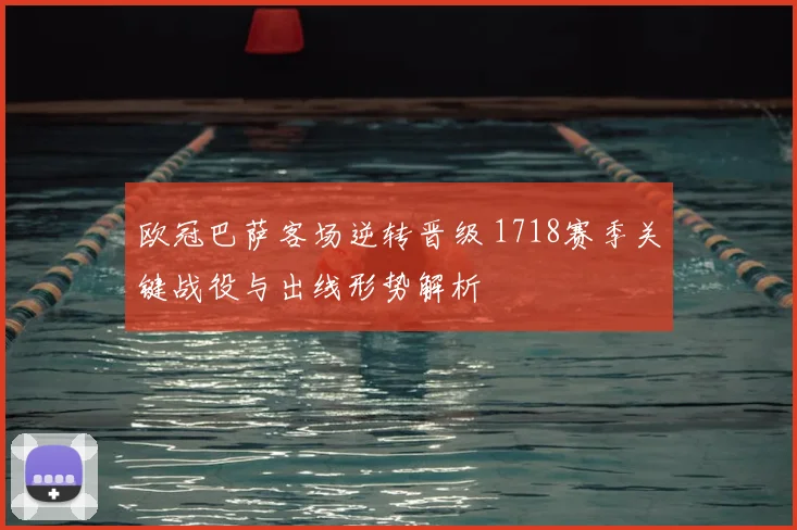 欧冠巴萨客场逆转晋级 1718赛季关键战役与出线形势解析