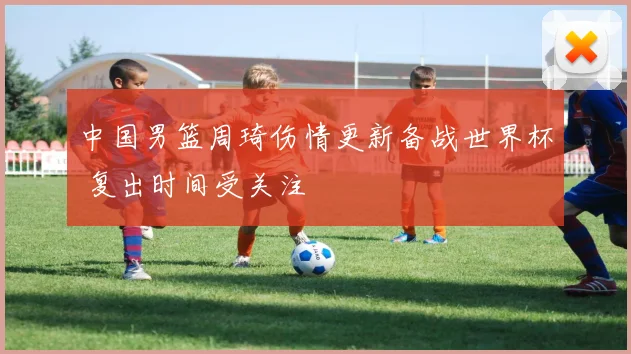 中国男篮周琦伤情更新备战世界杯 复出时间受关注