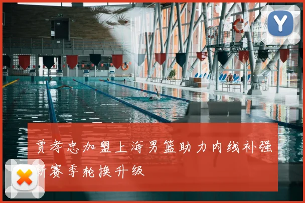 贾孝忠加盟上海男篮助力内线补强新赛季轮换升级