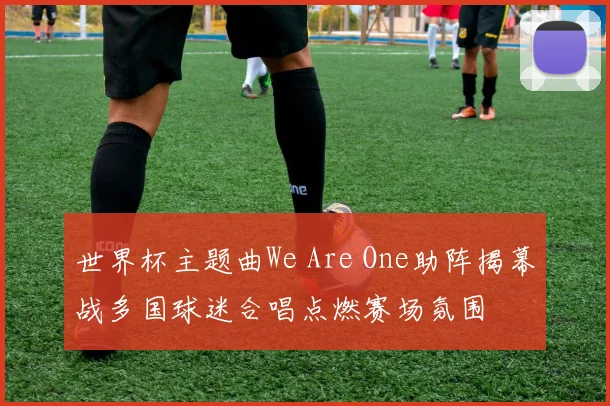 世界杯主题曲We Are One助阵揭幕战多国球迷合唱点燃赛场氛围