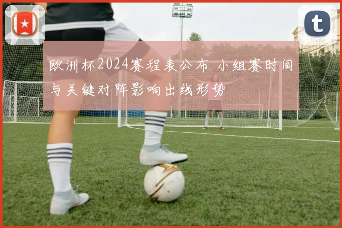 欧洲杯2024赛程表公布 小组赛时间与关键对阵影响出线形势