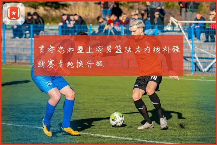 贾孝忠加盟上海男篮助力内线补强新赛季轮换升级