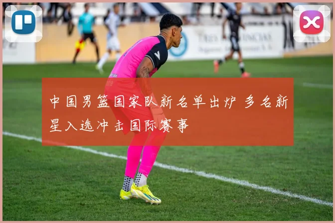 中国男篮国家队新名单出炉 多名新星入选冲击国际赛事