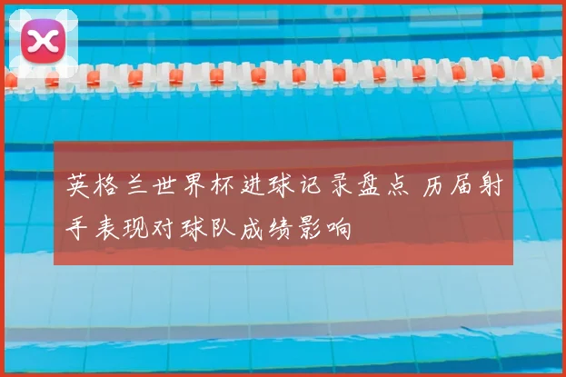 英格兰世界杯进球记录盘点 历届射手表现对球队成绩影响