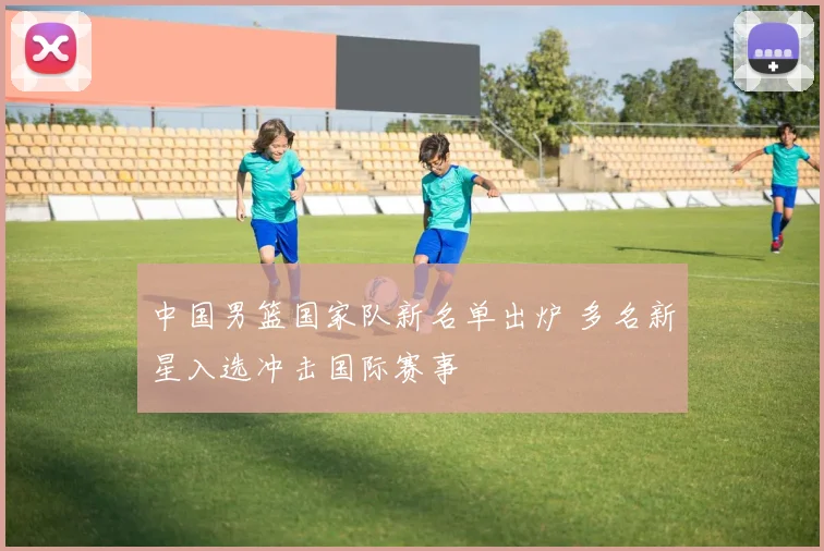 中国男篮国家队新名单出炉 多名新星入选冲击国际赛事