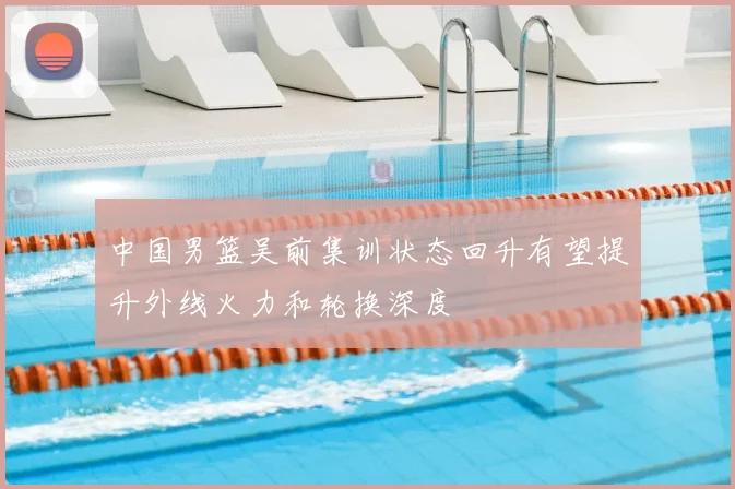 中国男篮吴前集训状态回升有望提升外线火力和轮换深度