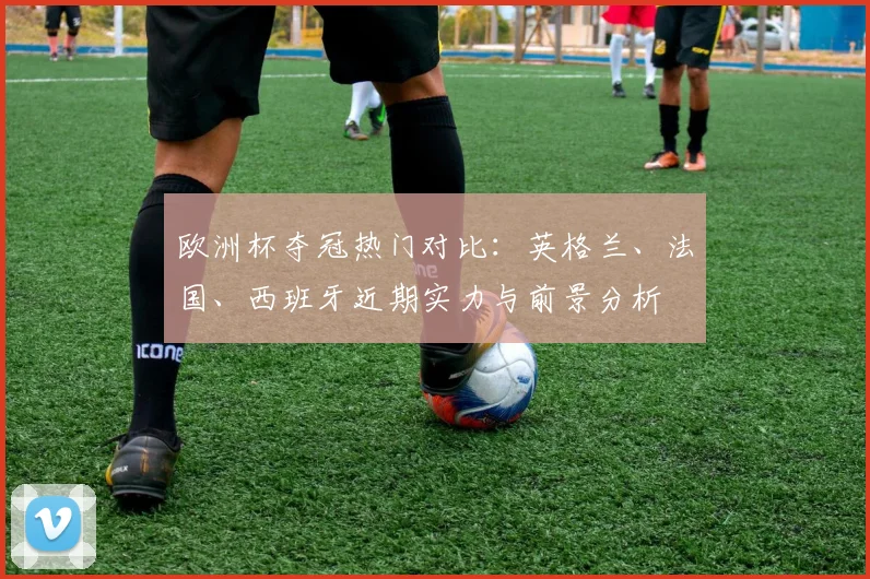 欧洲杯夺冠热门对比：英格兰、法国、西班牙近期实力与前景分析