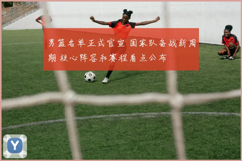 男篮名单正式官宣 国家队备战新周期 核心阵容和赛程看点公布