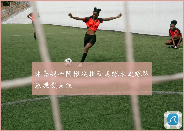 冰岛战平阿根廷梅西点球未进球队表现受关注