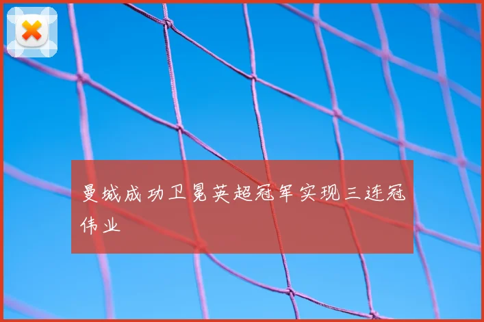 曼城成功卫冕英超冠军实现三连冠伟业