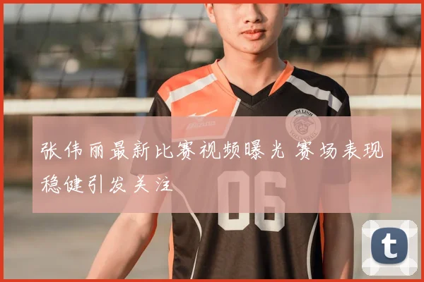 张伟丽最新比赛视频曝光 赛场表现稳健引发关注