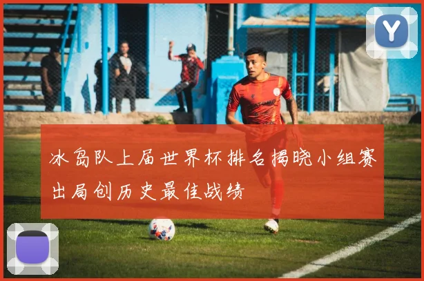 冰岛队上届世界杯排名揭晓小组赛出局创历史最佳战绩