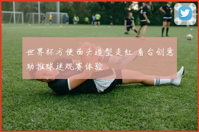 世界杯方便面头造型走红 看台创意助推球迷观赛体验