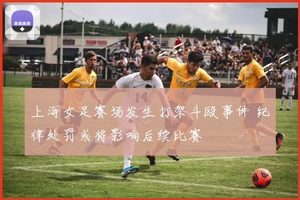 上海女足赛场发生打架斗殴事件 纪律处罚或将影响后续比赛