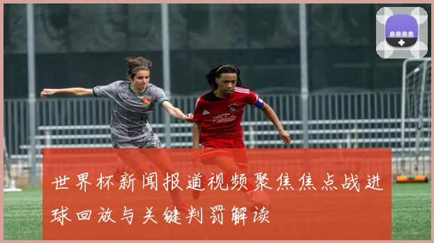 世界杯新闻报道视频聚焦焦点战进球回放与关键判罚解读